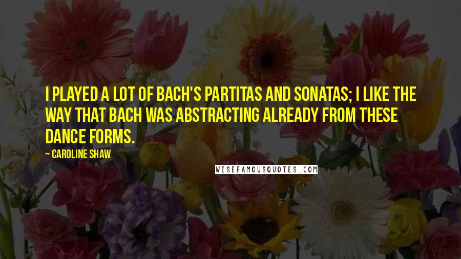 Caroline Shaw Quotes: I played a lot of Bach's partitas and sonatas; I like the way that Bach was abstracting already from these dance forms.