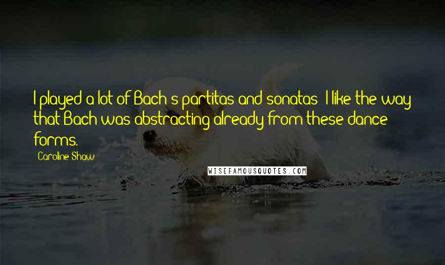 Caroline Shaw Quotes: I played a lot of Bach's partitas and sonatas; I like the way that Bach was abstracting already from these dance forms.