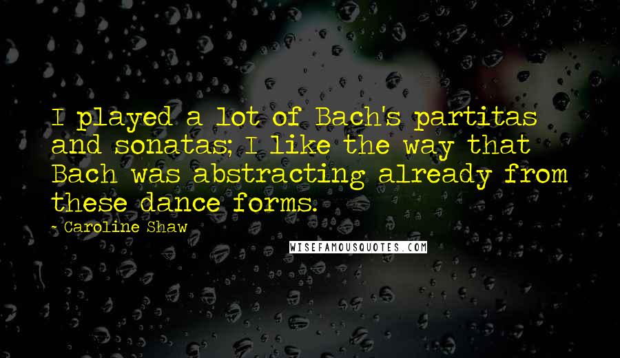 Caroline Shaw Quotes: I played a lot of Bach's partitas and sonatas; I like the way that Bach was abstracting already from these dance forms.