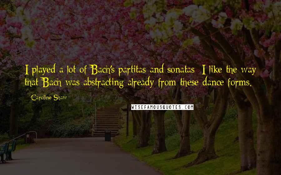 Caroline Shaw Quotes: I played a lot of Bach's partitas and sonatas; I like the way that Bach was abstracting already from these dance forms.