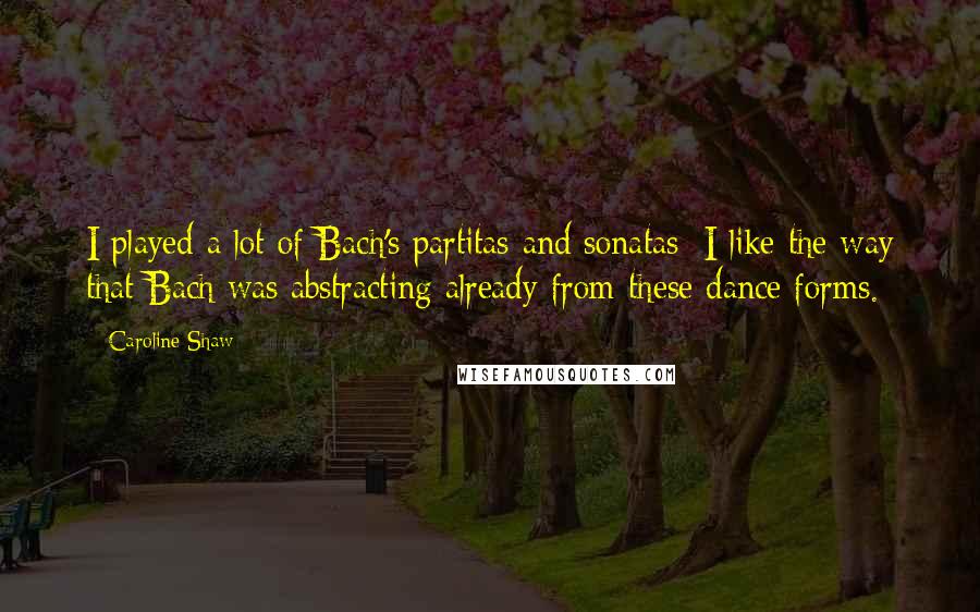 Caroline Shaw Quotes: I played a lot of Bach's partitas and sonatas; I like the way that Bach was abstracting already from these dance forms.