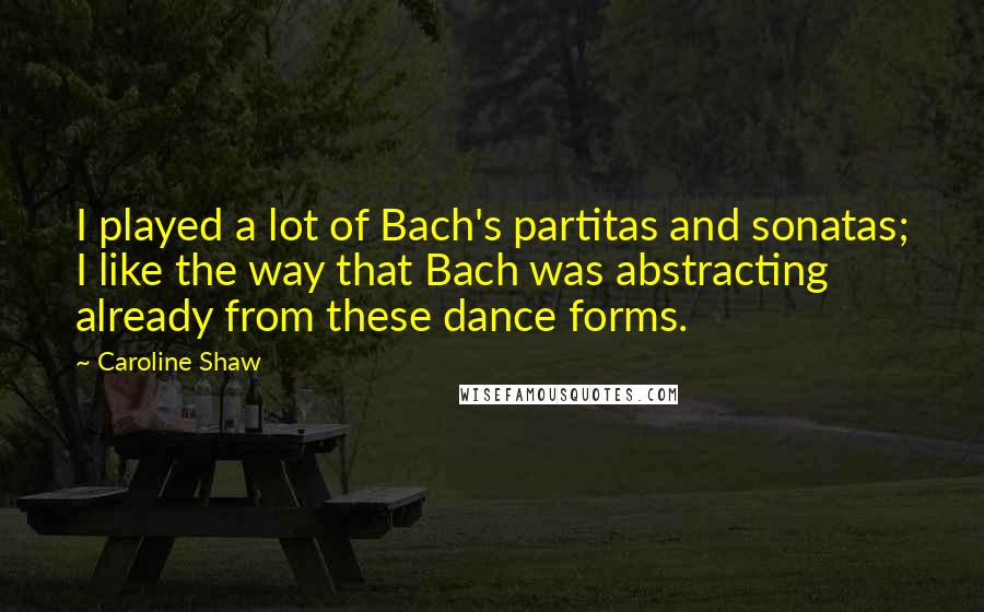 Caroline Shaw Quotes: I played a lot of Bach's partitas and sonatas; I like the way that Bach was abstracting already from these dance forms.