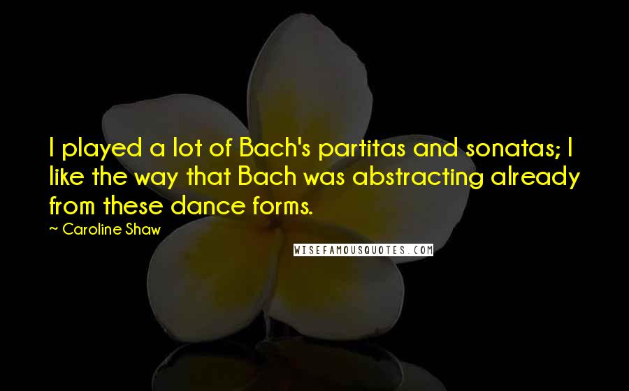 Caroline Shaw Quotes: I played a lot of Bach's partitas and sonatas; I like the way that Bach was abstracting already from these dance forms.