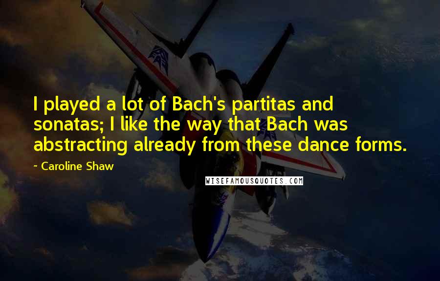 Caroline Shaw Quotes: I played a lot of Bach's partitas and sonatas; I like the way that Bach was abstracting already from these dance forms.