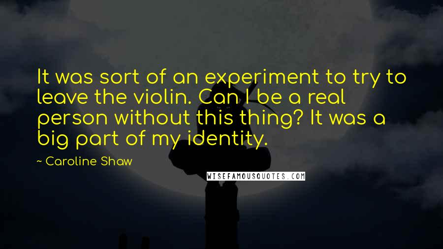 Caroline Shaw Quotes: It was sort of an experiment to try to leave the violin. Can I be a real person without this thing? It was a big part of my identity.