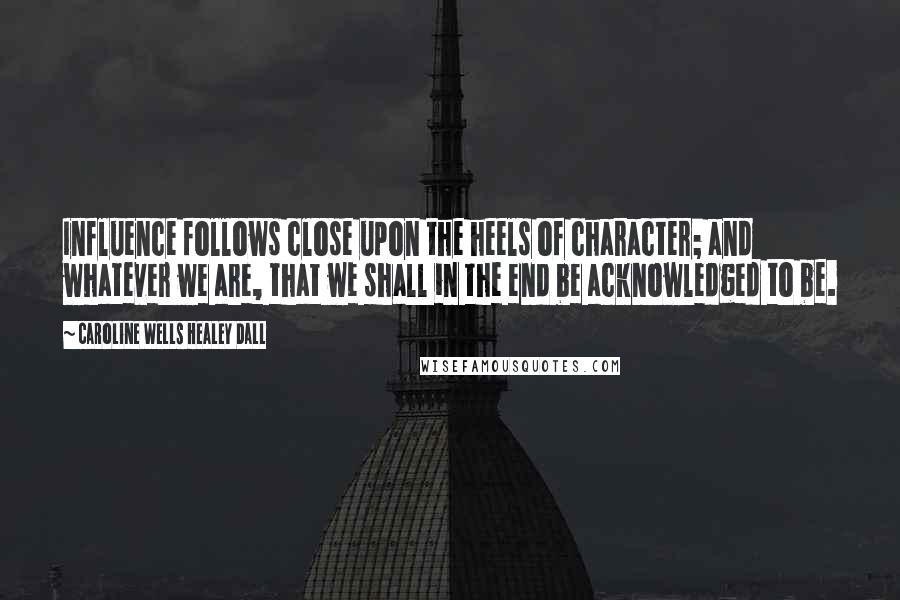 Caroline Wells Healey Dall Quotes: Influence follows close upon the heels of character; and whatever we are, that we shall in the end be acknowledged to be.