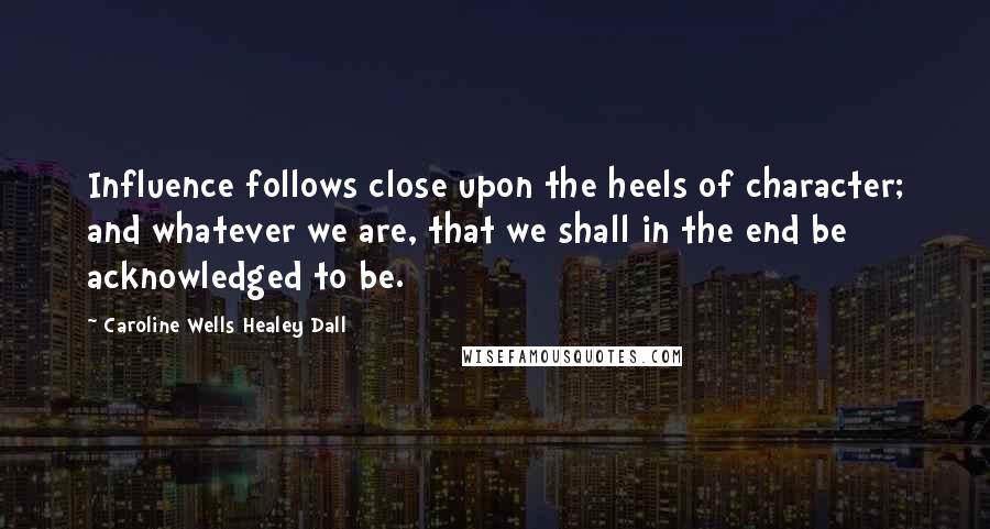 Caroline Wells Healey Dall Quotes: Influence follows close upon the heels of character; and whatever we are, that we shall in the end be acknowledged to be.