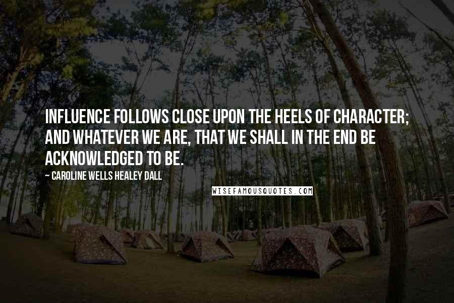 Caroline Wells Healey Dall Quotes: Influence follows close upon the heels of character; and whatever we are, that we shall in the end be acknowledged to be.