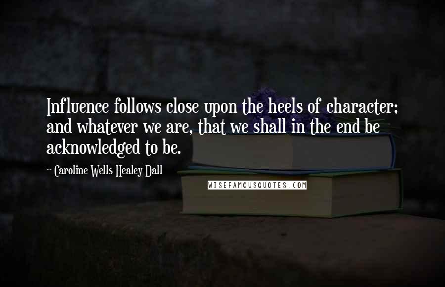 Caroline Wells Healey Dall Quotes: Influence follows close upon the heels of character; and whatever we are, that we shall in the end be acknowledged to be.