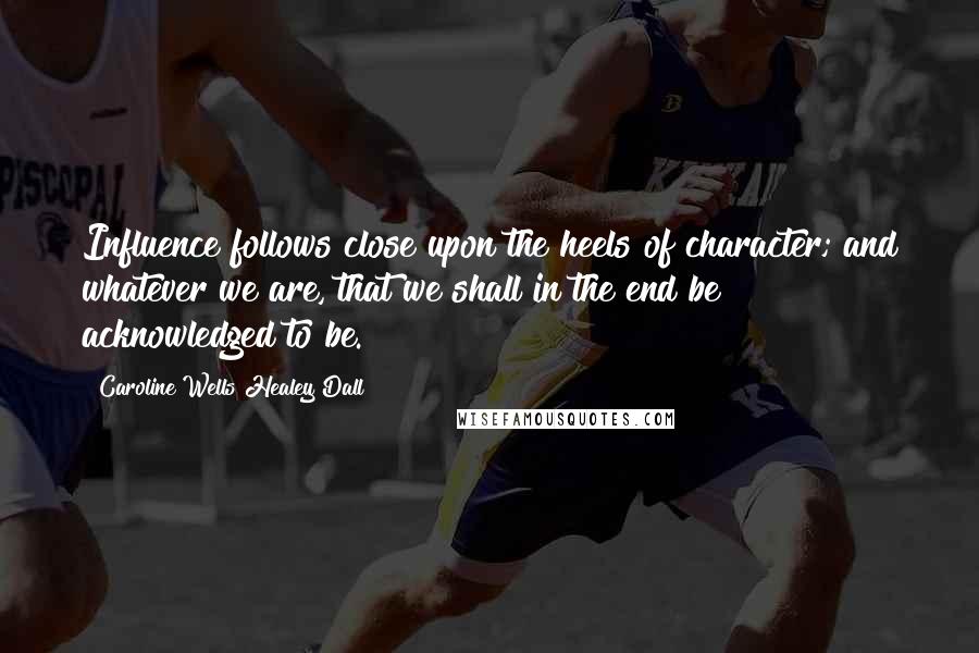 Caroline Wells Healey Dall Quotes: Influence follows close upon the heels of character; and whatever we are, that we shall in the end be acknowledged to be.