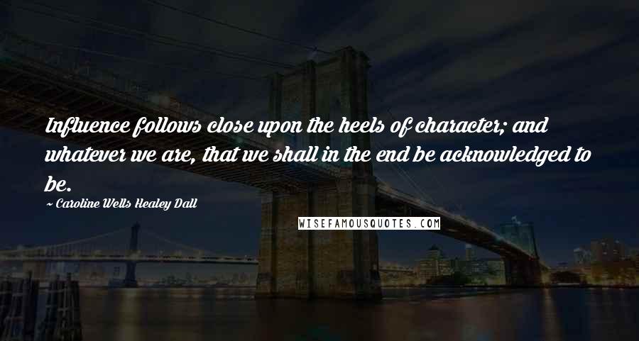 Caroline Wells Healey Dall Quotes: Influence follows close upon the heels of character; and whatever we are, that we shall in the end be acknowledged to be.