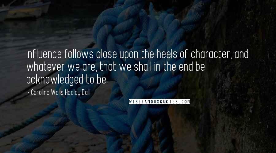 Caroline Wells Healey Dall Quotes: Influence follows close upon the heels of character; and whatever we are, that we shall in the end be acknowledged to be.