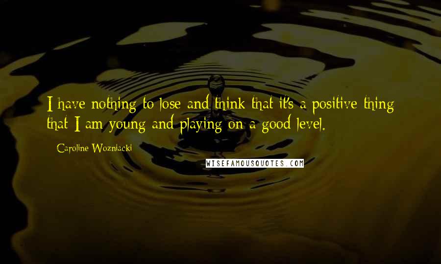 Caroline Wozniacki Quotes: I have nothing to lose and think that it's a positive thing that I am young and playing on a good level.