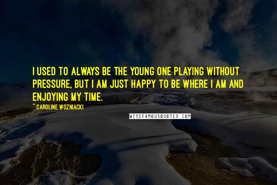 Caroline Wozniacki Quotes: I used to always be the young one playing without pressure, but I am just happy to be where I am and enjoying my time.