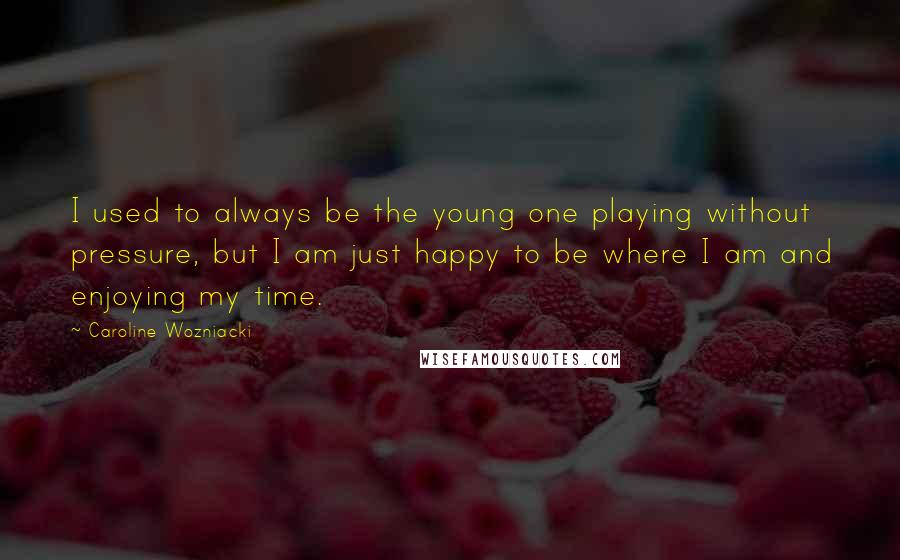 Caroline Wozniacki Quotes: I used to always be the young one playing without pressure, but I am just happy to be where I am and enjoying my time.