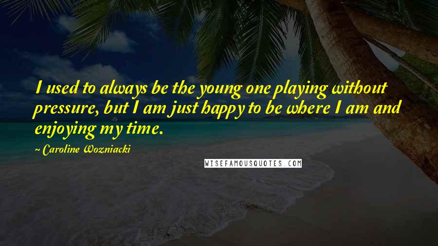 Caroline Wozniacki Quotes: I used to always be the young one playing without pressure, but I am just happy to be where I am and enjoying my time.