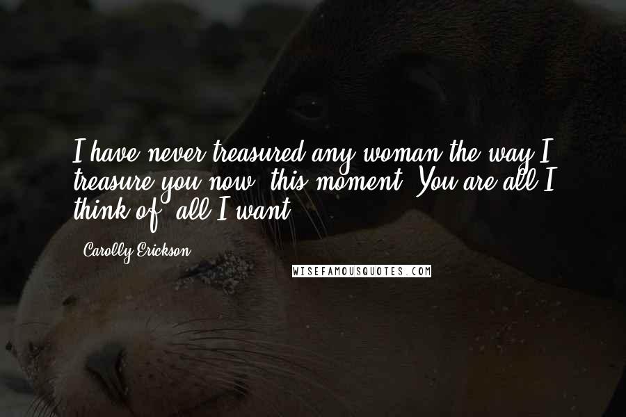 Carolly Erickson Quotes: I have never treasured any woman the way I treasure you now, this moment. You are all I think of, all I want.