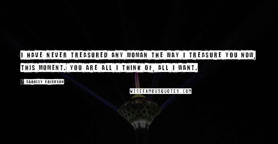 Carolly Erickson Quotes: I have never treasured any woman the way I treasure you now, this moment. You are all I think of, all I want.