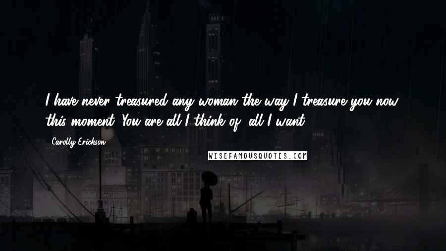 Carolly Erickson Quotes: I have never treasured any woman the way I treasure you now, this moment. You are all I think of, all I want.