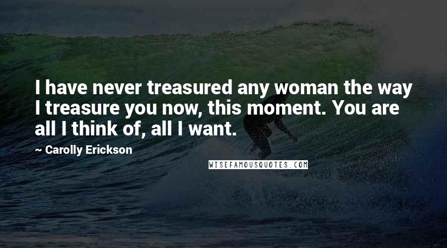 Carolly Erickson Quotes: I have never treasured any woman the way I treasure you now, this moment. You are all I think of, all I want.