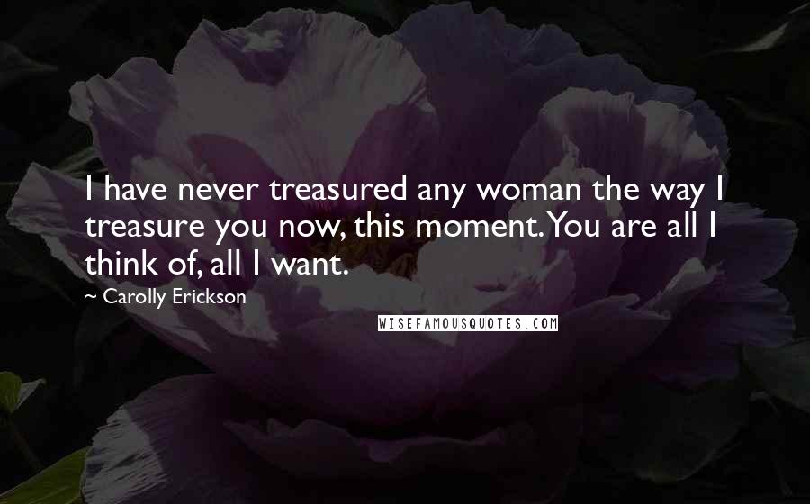 Carolly Erickson Quotes: I have never treasured any woman the way I treasure you now, this moment. You are all I think of, all I want.