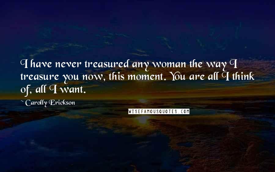 Carolly Erickson Quotes: I have never treasured any woman the way I treasure you now, this moment. You are all I think of, all I want.