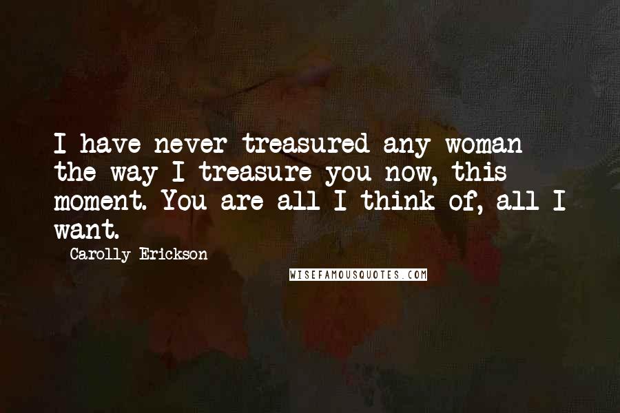 Carolly Erickson Quotes: I have never treasured any woman the way I treasure you now, this moment. You are all I think of, all I want.