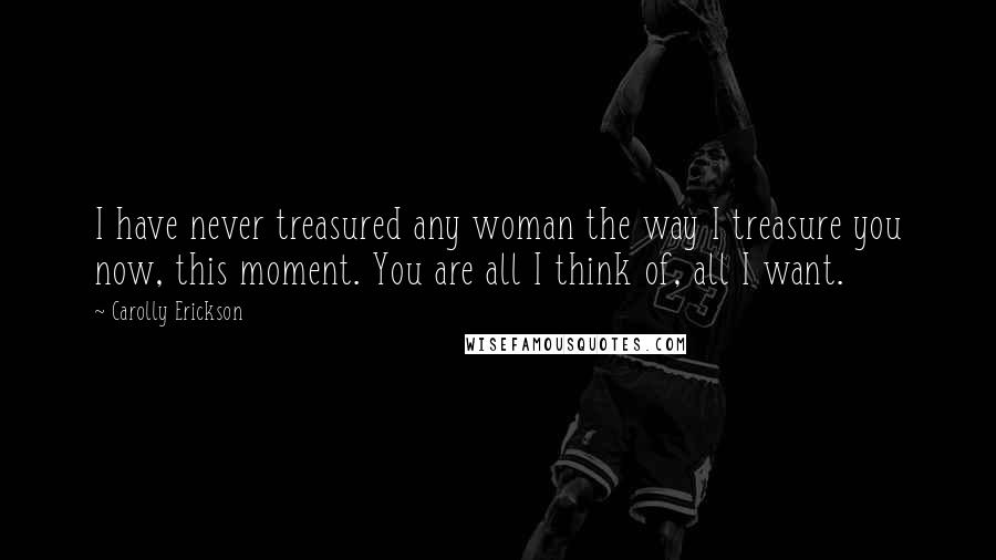 Carolly Erickson Quotes: I have never treasured any woman the way I treasure you now, this moment. You are all I think of, all I want.