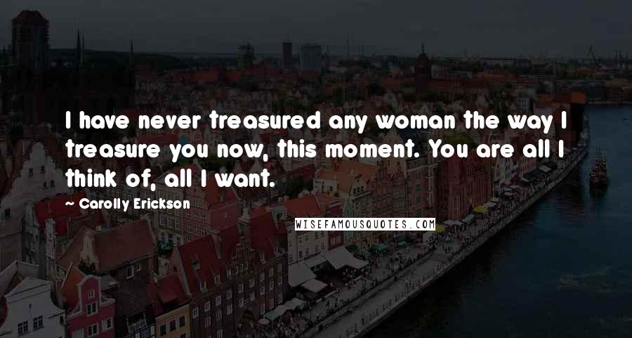 Carolly Erickson Quotes: I have never treasured any woman the way I treasure you now, this moment. You are all I think of, all I want.