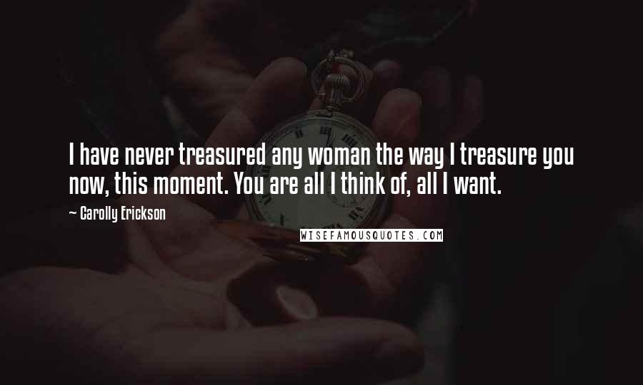 Carolly Erickson Quotes: I have never treasured any woman the way I treasure you now, this moment. You are all I think of, all I want.