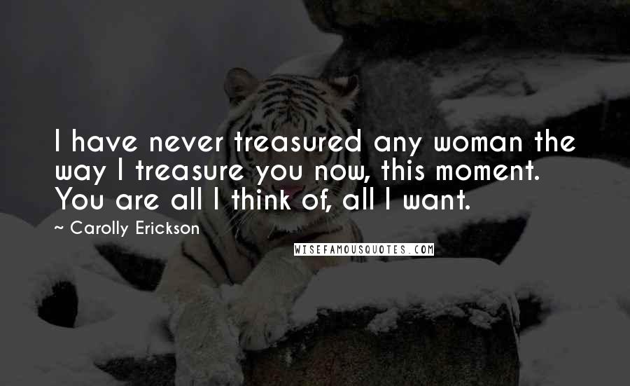 Carolly Erickson Quotes: I have never treasured any woman the way I treasure you now, this moment. You are all I think of, all I want.