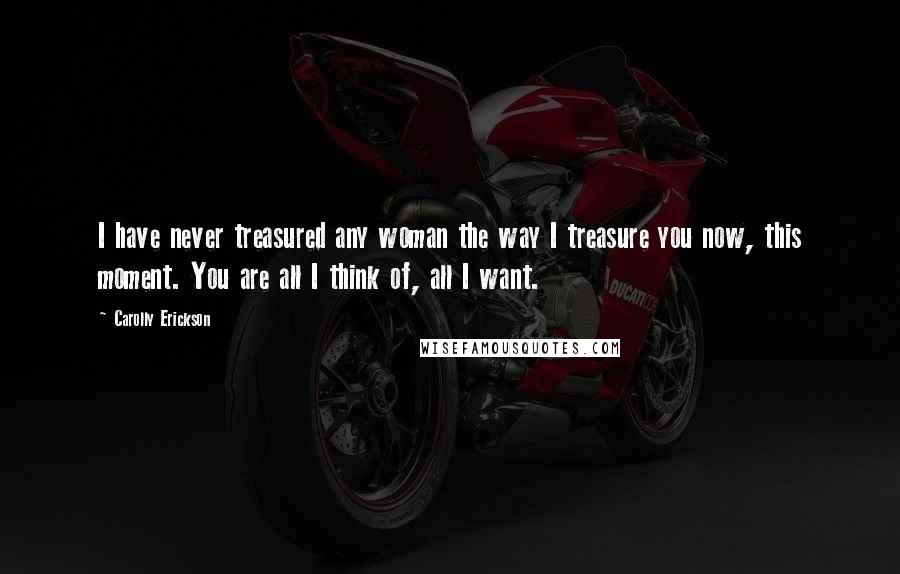 Carolly Erickson Quotes: I have never treasured any woman the way I treasure you now, this moment. You are all I think of, all I want.