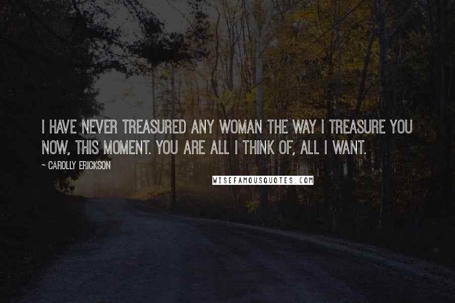 Carolly Erickson Quotes: I have never treasured any woman the way I treasure you now, this moment. You are all I think of, all I want.