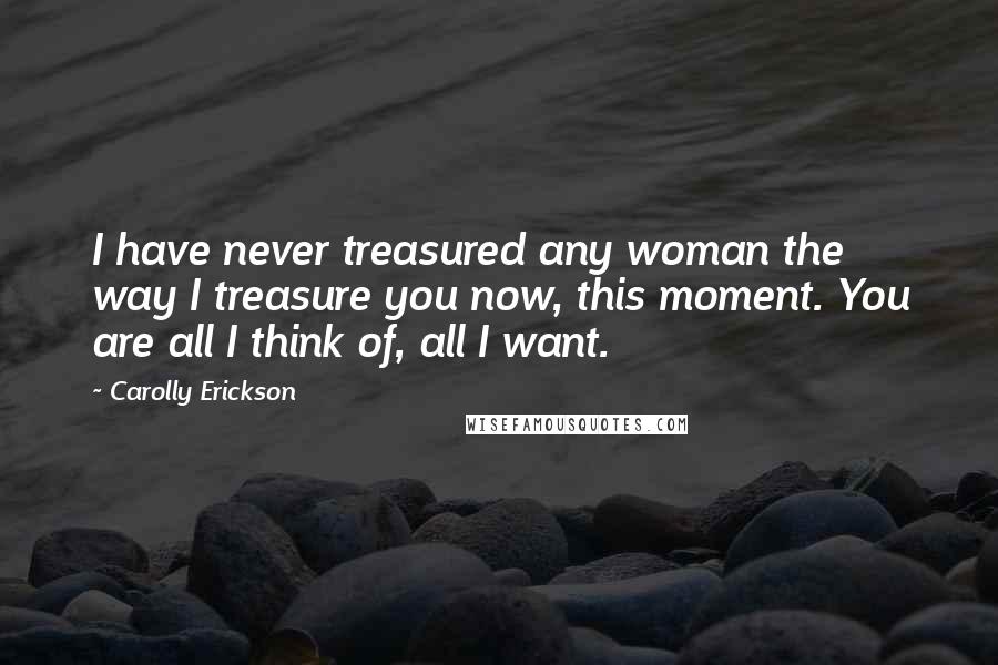 Carolly Erickson Quotes: I have never treasured any woman the way I treasure you now, this moment. You are all I think of, all I want.