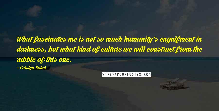 Carolyn Baker Quotes: What fascinates me is not so much humanity's engulfment in darkness, but what kind of culture we will construct from the rubble of this one.