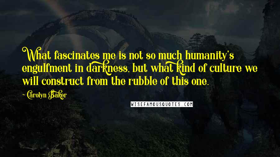 Carolyn Baker Quotes: What fascinates me is not so much humanity's engulfment in darkness, but what kind of culture we will construct from the rubble of this one.