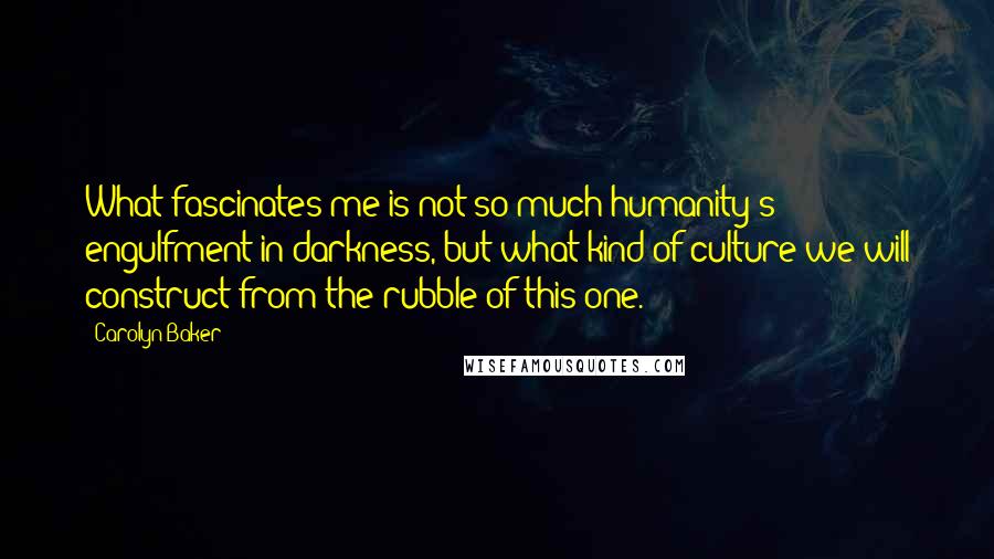 Carolyn Baker Quotes: What fascinates me is not so much humanity's engulfment in darkness, but what kind of culture we will construct from the rubble of this one.