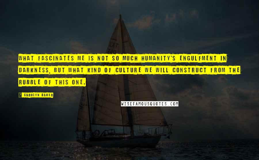 Carolyn Baker Quotes: What fascinates me is not so much humanity's engulfment in darkness, but what kind of culture we will construct from the rubble of this one.