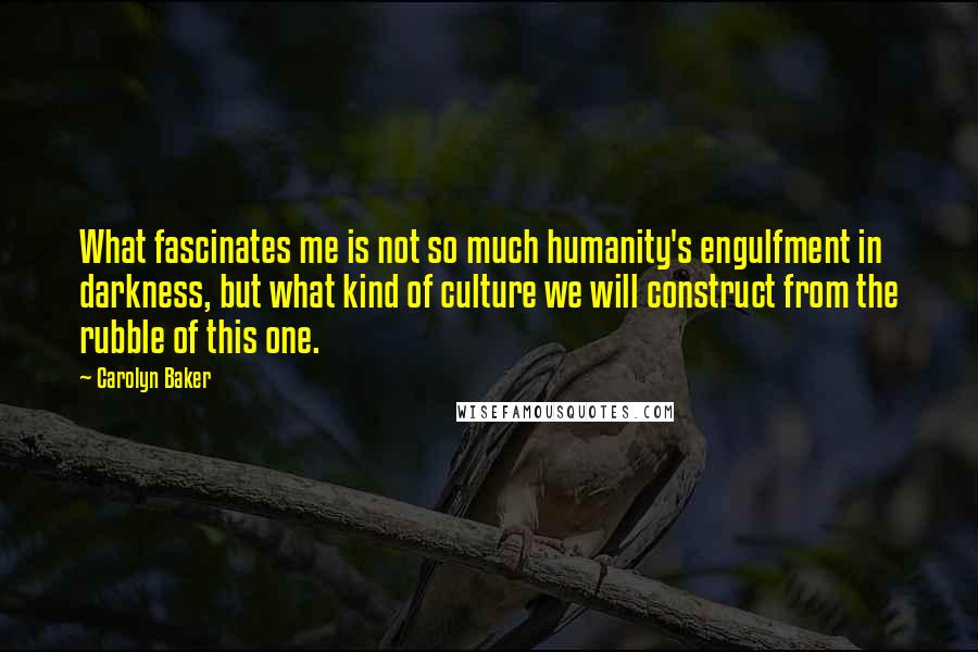 Carolyn Baker Quotes: What fascinates me is not so much humanity's engulfment in darkness, but what kind of culture we will construct from the rubble of this one.