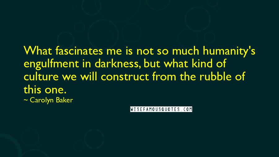 Carolyn Baker Quotes: What fascinates me is not so much humanity's engulfment in darkness, but what kind of culture we will construct from the rubble of this one.