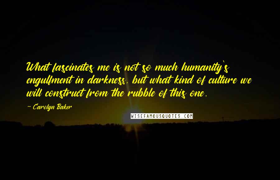 Carolyn Baker Quotes: What fascinates me is not so much humanity's engulfment in darkness, but what kind of culture we will construct from the rubble of this one.