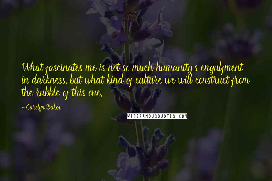 Carolyn Baker Quotes: What fascinates me is not so much humanity's engulfment in darkness, but what kind of culture we will construct from the rubble of this one.