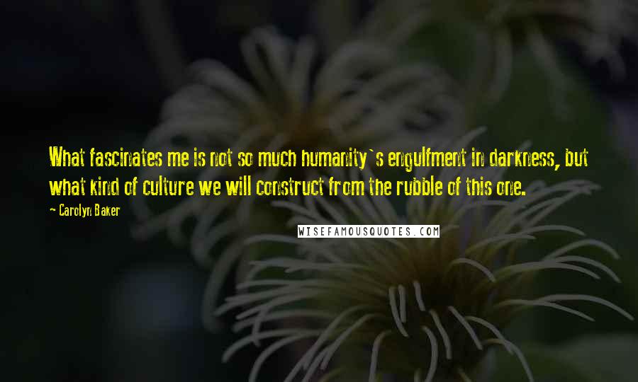 Carolyn Baker Quotes: What fascinates me is not so much humanity's engulfment in darkness, but what kind of culture we will construct from the rubble of this one.