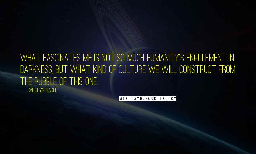 Carolyn Baker Quotes: What fascinates me is not so much humanity's engulfment in darkness, but what kind of culture we will construct from the rubble of this one.