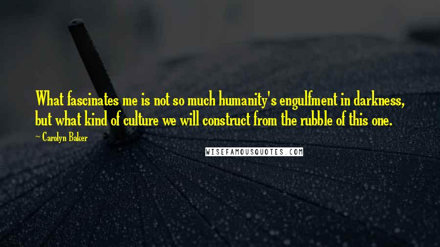 Carolyn Baker Quotes: What fascinates me is not so much humanity's engulfment in darkness, but what kind of culture we will construct from the rubble of this one.