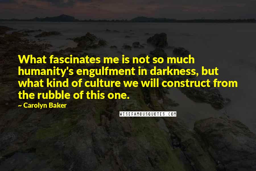 Carolyn Baker Quotes: What fascinates me is not so much humanity's engulfment in darkness, but what kind of culture we will construct from the rubble of this one.