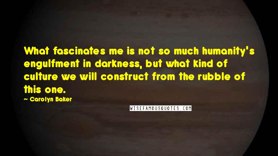 Carolyn Baker Quotes: What fascinates me is not so much humanity's engulfment in darkness, but what kind of culture we will construct from the rubble of this one.