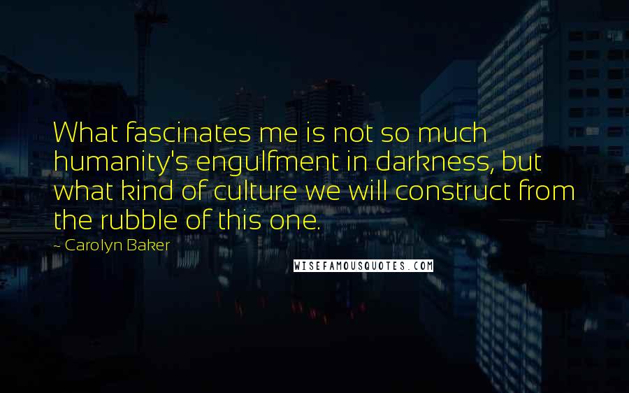 Carolyn Baker Quotes: What fascinates me is not so much humanity's engulfment in darkness, but what kind of culture we will construct from the rubble of this one.