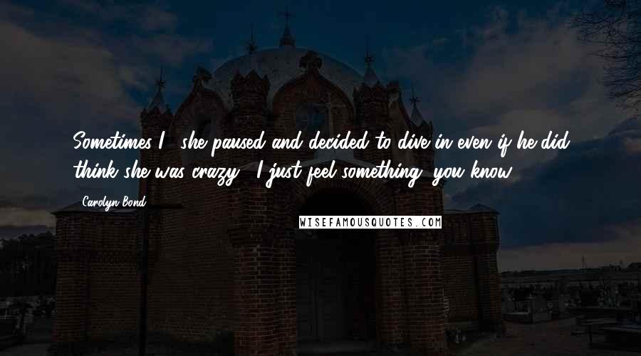 Carolyn Bond Quotes: Sometimes I," she paused and decided to dive in even if he did think she was crazy, "I just feel something, you know?