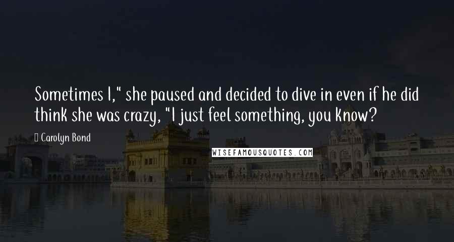 Carolyn Bond Quotes: Sometimes I," she paused and decided to dive in even if he did think she was crazy, "I just feel something, you know?